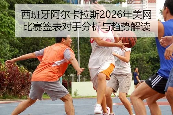 西班牙阿尔卡拉斯2026年美网比赛签表对手分析与趋势解读